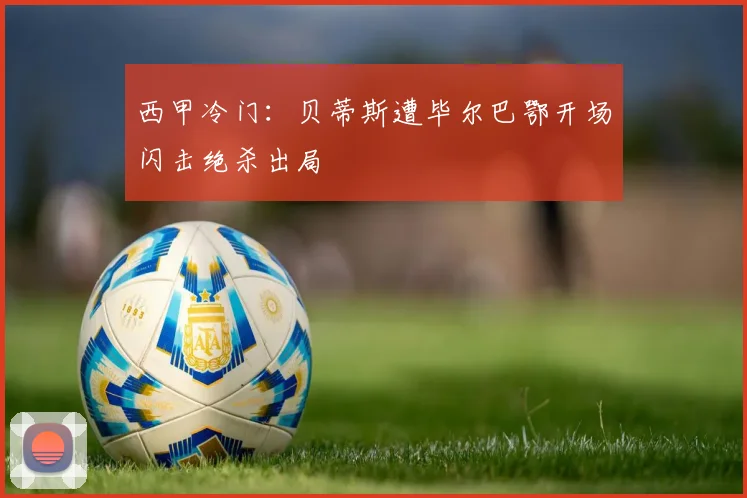 西甲冷门：贝蒂斯遭毕尔巴鄂开场闪击绝杀出局