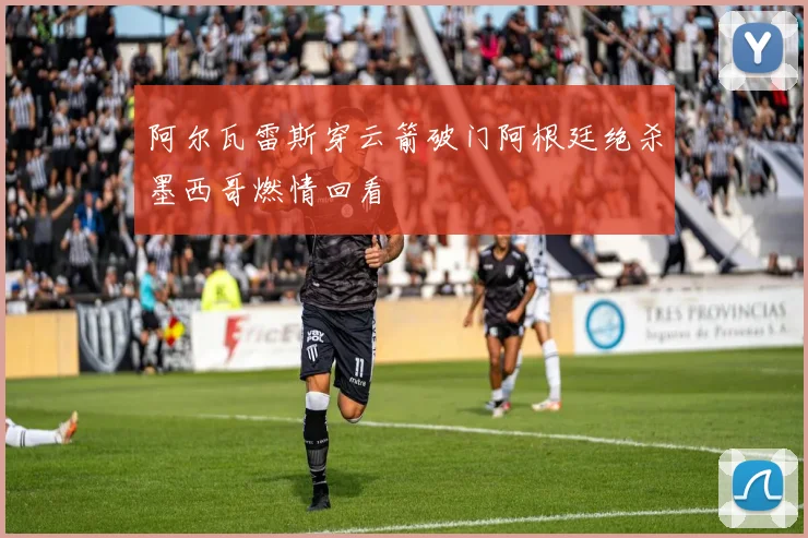 阿尔瓦雷斯穿云箭破门阿根廷绝杀墨西哥燃情回看