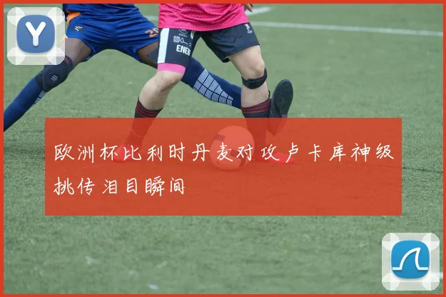 欧洲杯比利时丹麦对攻卢卡库神级挑传泪目瞬间