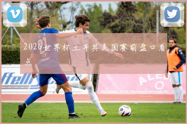 2026世界杯土耳其美国赛前盘口看点