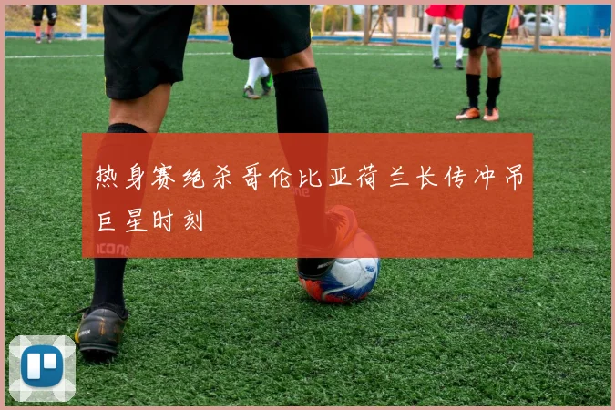 热身赛绝杀哥伦比亚荷兰长传冲吊巨星时刻