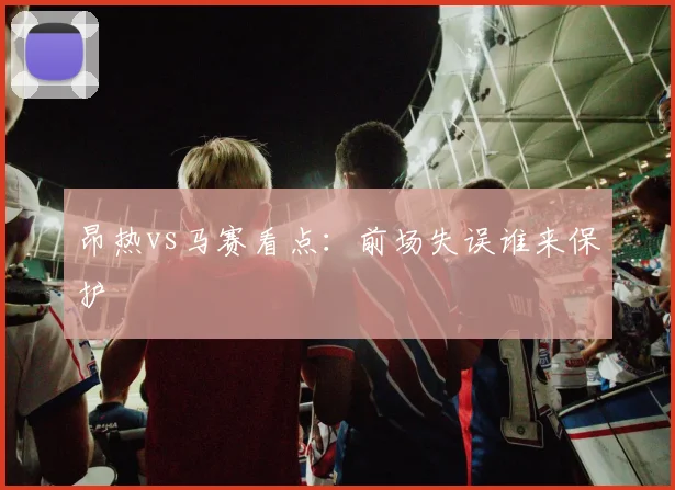昂热vs马赛看点：前场失误谁来保护