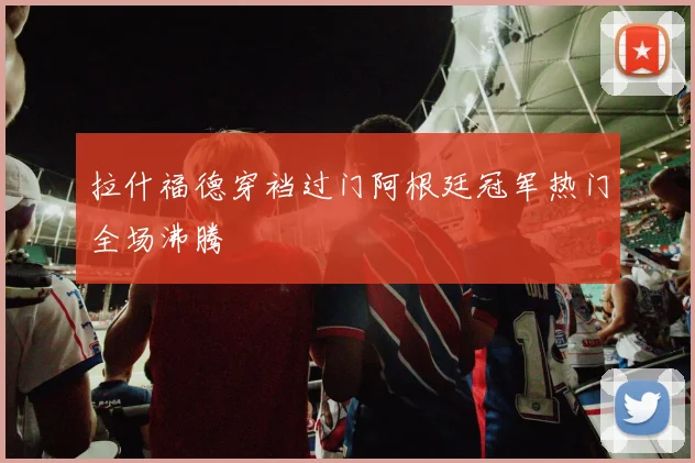 拉什福德穿裆过门阿根廷冠军热门全场沸腾