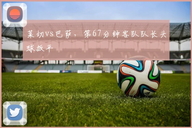 莱切vs巴萨，第67分钟客队队长头球扳平