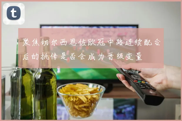 聚焦切尔西恩佐欧冠中路连续配合后的挑传是否会成为晋级变量