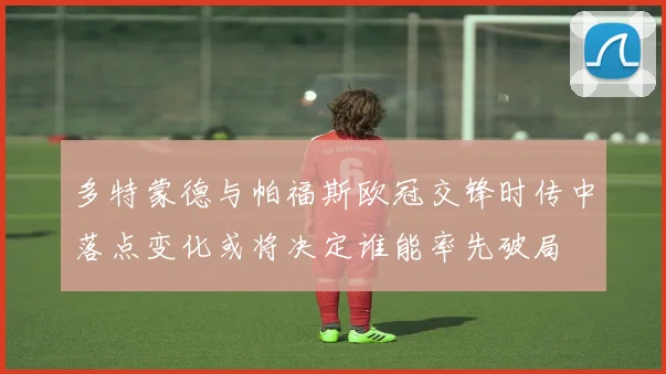 多特蒙德与帕福斯欧冠交锋时传中落点变化或将决定谁能率先破局