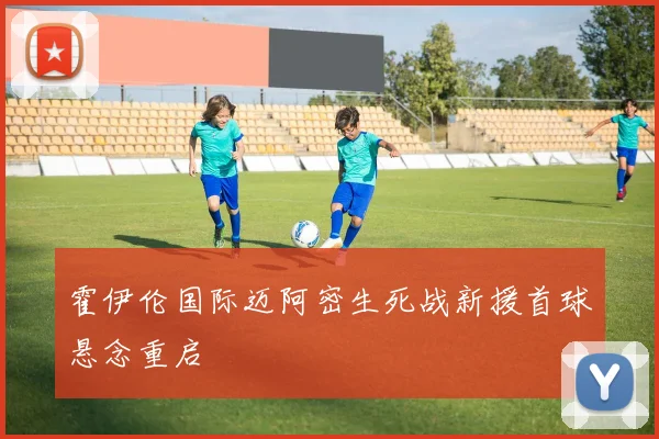 霍伊伦国际迈阿密生死战新援首球悬念重启