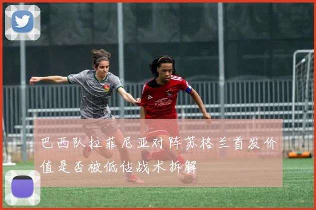 巴西队拉菲尼亚对阵苏格兰首发价值是否被低估战术拆解