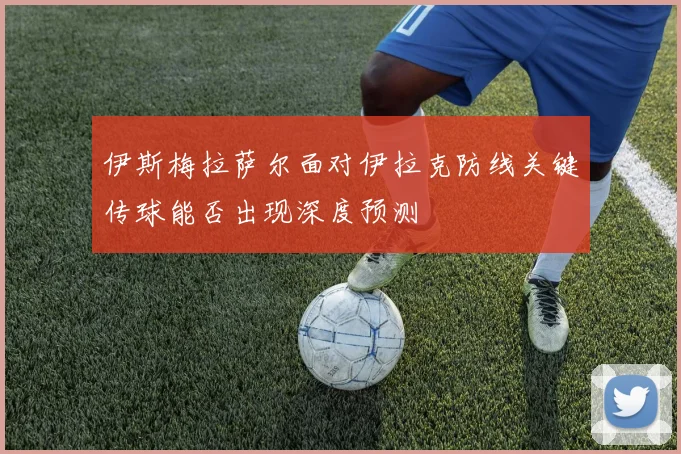 伊斯梅拉萨尔面对伊拉克防线关键传球能否出现深度预测