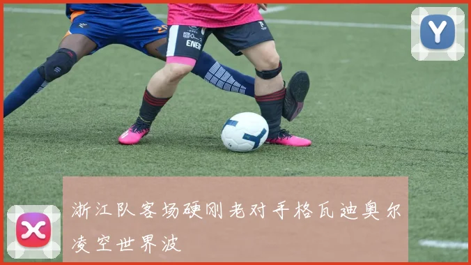 浙江队客场硬刚老对手格瓦迪奥尔凌空世界波
