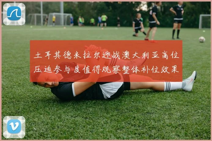 土耳其德米拉尔迎战澳大利亚高位压迫参与度值得观察整体补位效果