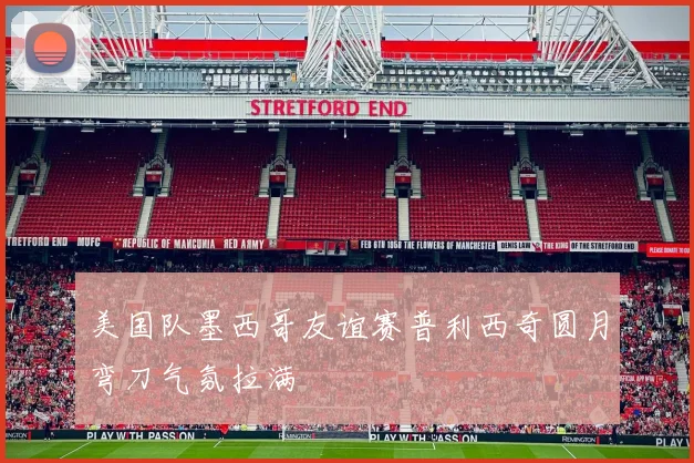 美国队墨西哥友谊赛普利西奇圆月弯刀气氛拉满