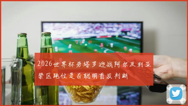 2026世界杯劳塔罗迎战阿尔及利亚禁区跑位是否聪明首发判断