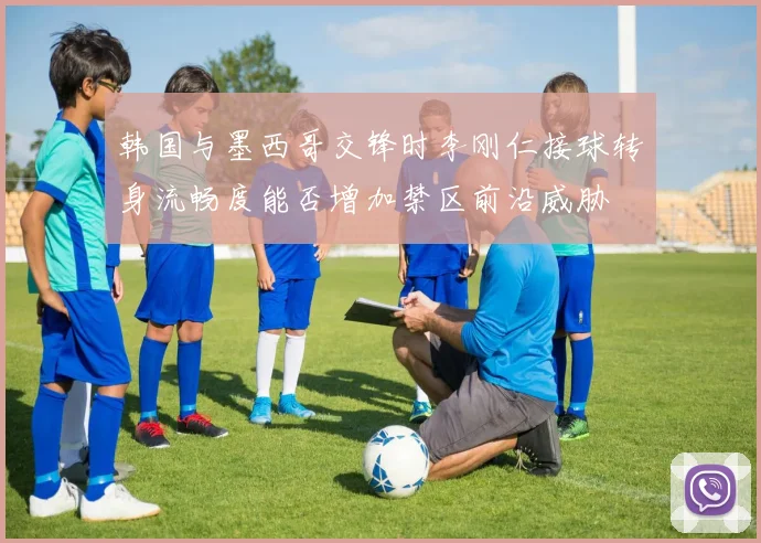 韩国与墨西哥交锋时李刚仁接球转身流畅度能否增加禁区前沿威胁