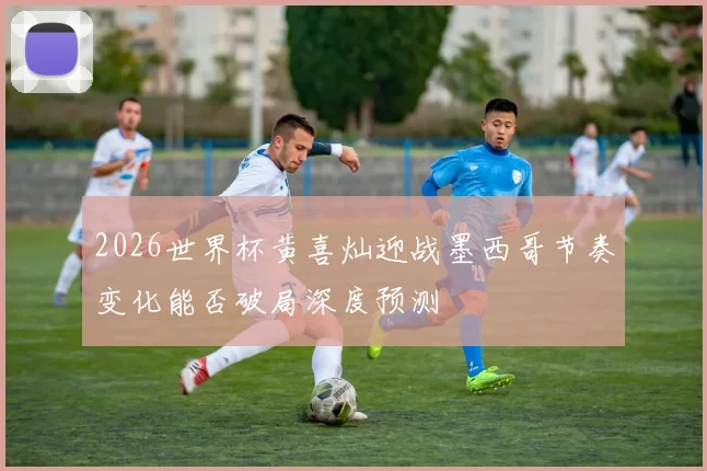 2026世界杯黄喜灿迎战墨西哥节奏变化能否破局深度预测