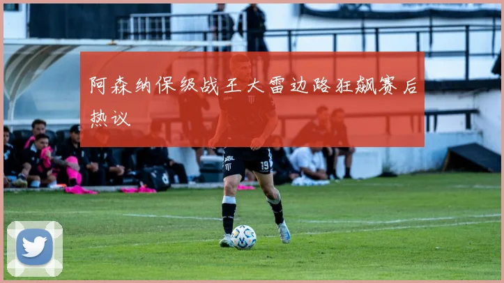阿森纳保级战王大雷边路狂飙赛后热议