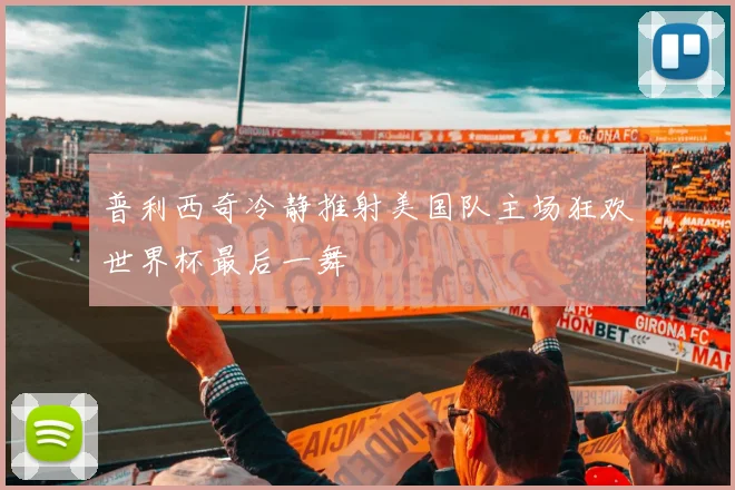 普利西奇冷静推射美国队主场狂欢世界杯最后一舞