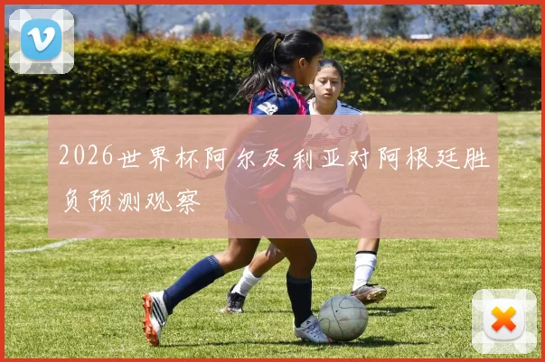 2026世界杯阿尔及利亚对阿根廷胜负预测观察