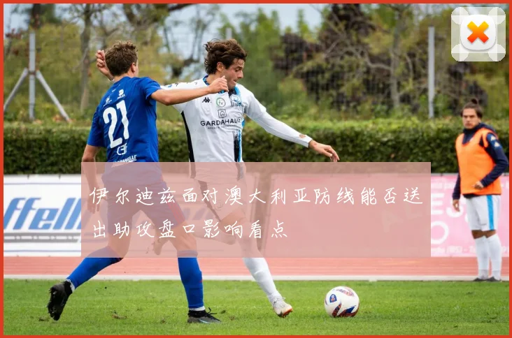 伊尔迪兹面对澳大利亚防线能否送出助攻盘口影响看点