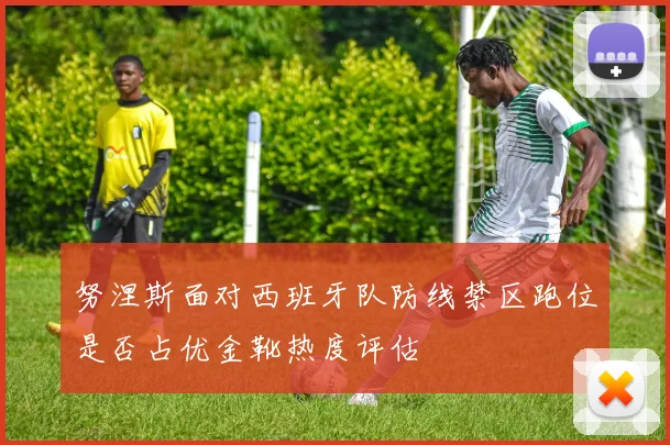 努涅斯面对西班牙队防线禁区跑位是否占优金靴热度评估