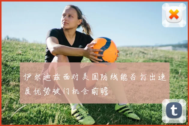 伊尔迪兹面对美国防线能否打出速度优势破门机会前瞻