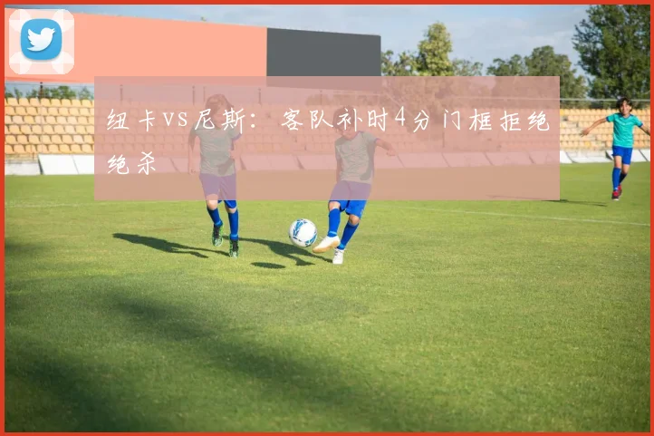 纽卡vs尼斯：客队补时4分门框拒绝绝杀