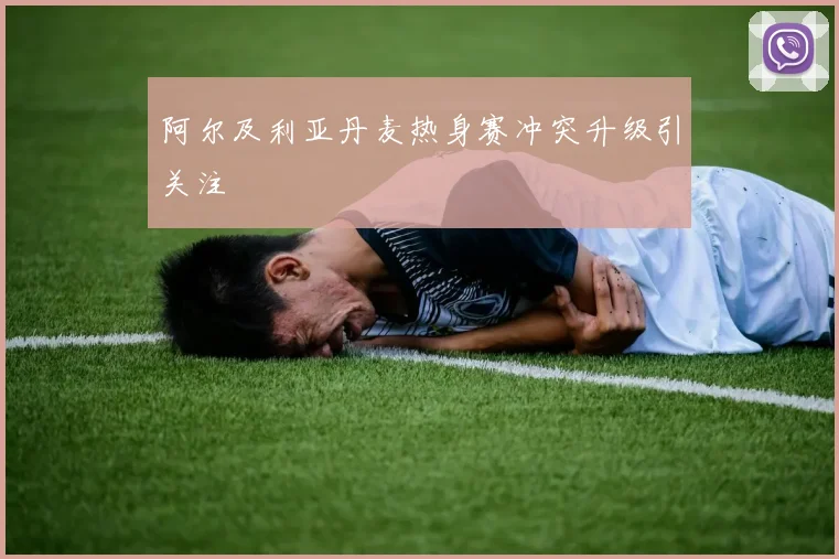 阿尔及利亚丹麦热身赛冲突升级引关注