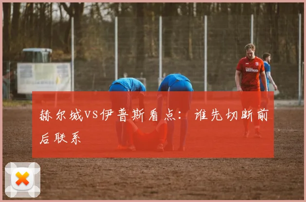 赫尔城vs伊普斯看点：谁先切断前后联系