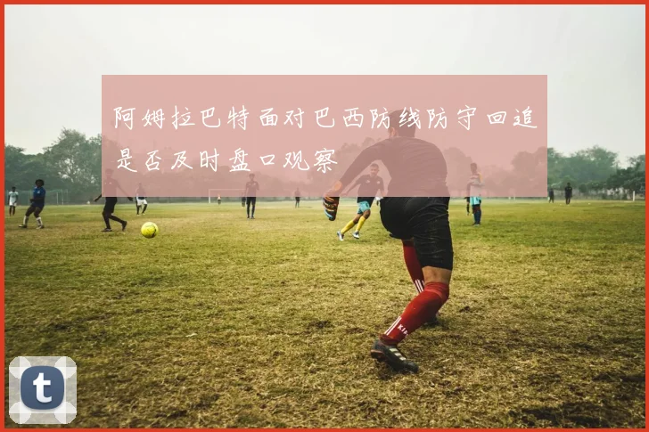阿姆拉巴特面对巴西防线防守回追是否及时盘口观察