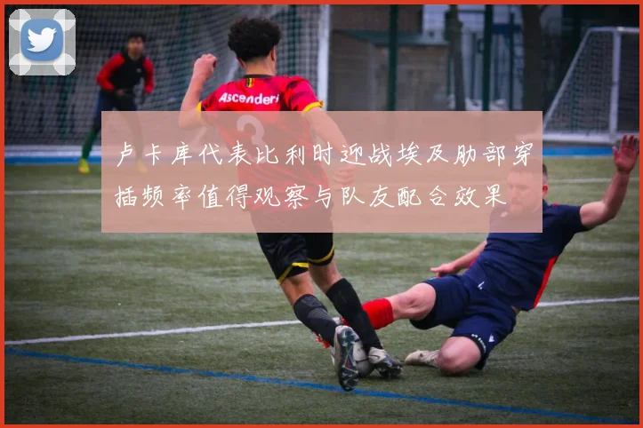 卢卡库代表比利时迎战埃及肋部穿插频率值得观察与队友配合效果