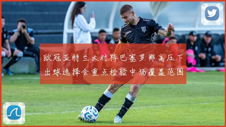 欧冠亚特兰大对阵巴塞罗那高压下出球选择会重点检验中场覆盖范围