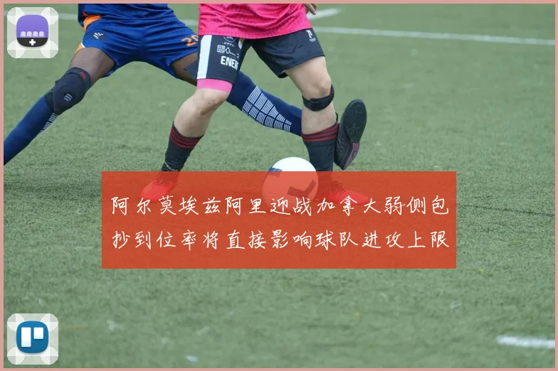 阿尔莫埃兹阿里迎战加拿大弱侧包抄到位率将直接影响球队进攻上限
